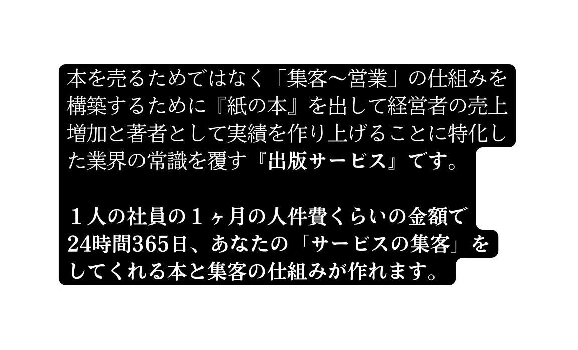 本を売るためではなく 集客 営業 の仕組みを構築するために 紙の本 を出して経営者の売上増加と著者として実績を作り上げることに特化した業界の常識を覆す 出版サービス です １人の社員の１ヶ月の人件費くらいの金額で 24時間365日 あなたの サービスの集客 を してくれる本と集客の仕組みが作れます