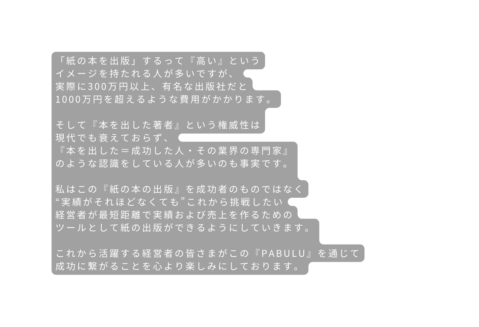 紙の本を出版 するって 高い という イメージを持たれる人が多いですが 実際に300万円以上 有名な出版社だと 1000万円を超えるような費用がかかります そして 本を出した著者 という権威性は 現代でも衰えておらず 本を出した 成功した人 その業界の専門家 のような認識をしている人が多いのも事実です 私はこの 紙の本の出版 を成功者のものではなく 実績がそれほどなくても これから挑戦したい 経営者が最短距離で実績および売上を作るための ツールとして紙の出版ができるようにしていきます これから活躍する経営者の皆さまがこの PABULU を通じて 成功に繋がることを心より楽しみにしております