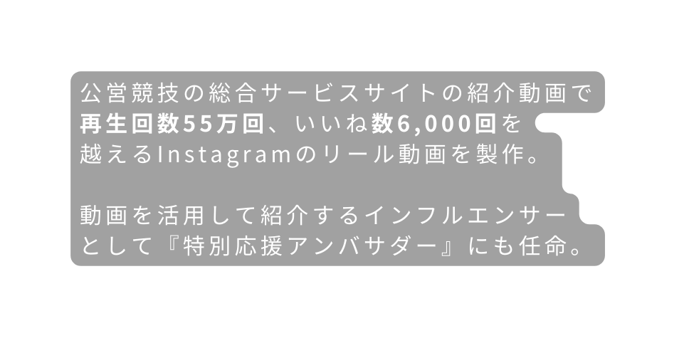 公営競技の総合サービスサイトの紹介動画で再生回数55万回 いいね数6 000回を 越えるInstagramのリール動画を製作 動画を活用して紹介するインフルエンサー として 特別応援アンバサダー にも任命