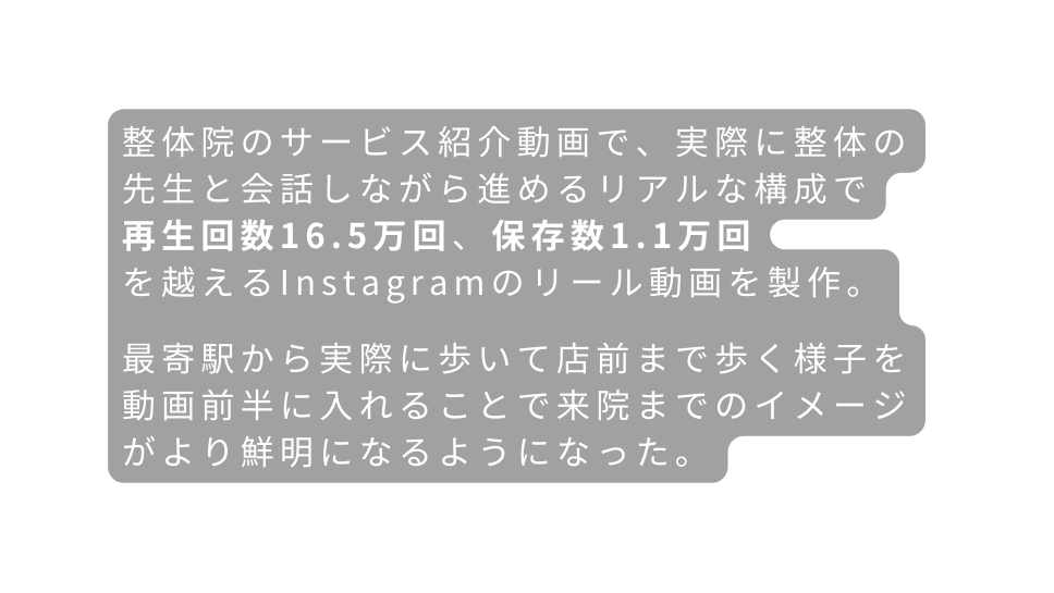 整体院のサービス紹介動画で 実際に整体の先生と会話しながら進めるリアルな構成で 再生回数16 5万回 保存数1 1万回 を越えるInstagramのリール動画を製作 最寄駅から実際に歩いて店前まで歩く様子を 動画前半に入れることで来院までのイメージがより鮮明になるようになった