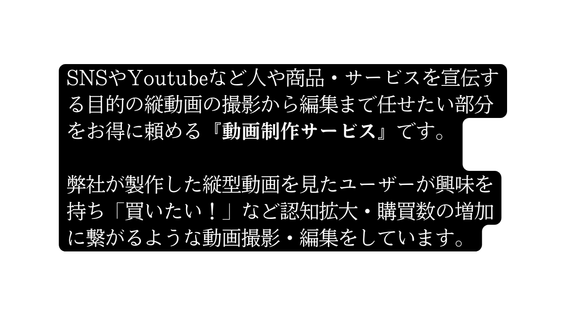 SNSやYoutubeなど人や商品 サービスを宣伝する目的の縦動画の撮影から編集まで任せたい部分をお得に頼める 動画制作サービス です 弊社が製作した縦型動画を見たユーザーが興味を持ち 買いたい など認知拡大 購買数の増加に繋がるような動画撮影 編集をしています