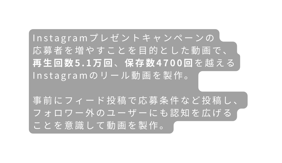 Instagramプレゼントキャンペーンの 応募者を増やすことを目的とした動画で 再生回数5 1万回 保存数4700回を越えるInstagramのリール動画を製作 事前にフィード投稿で応募条件など投稿し フォロワー外のユーザーにも認知を広げる ことを意識して動画を製作