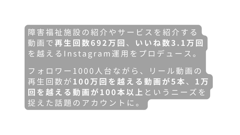 障害福祉施設の紹介やサービスを紹介する 動画で再生回数692万回 いいね数3 1万回 を越えるInstagram運用をプロデュース フォロワー1000人台ながら リール動画の 再生回数が100万回を越える動画が5本 1万回を越える動画が100本以上というニーズを 捉えた話題のアカウントに