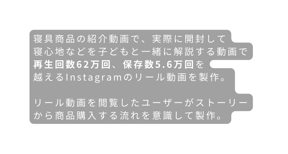 寝具商品の紹介動画で 実際に開封して 寝心地などを子どもと一緒に解説する動画で 再生回数62万回 保存数5 6万回を 越えるInstagramのリール動画を製作 リール動画を閲覧したユーザーがストーリーから商品購入する流れを意識して製作