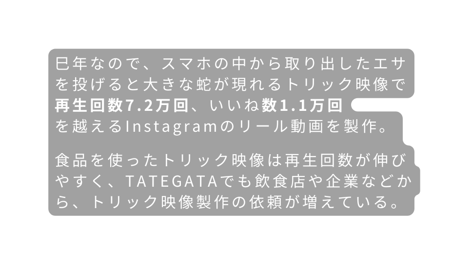 巳年なので スマホの中から取り出したエサを投げると大きな蛇が現れるトリック映像で 再生回数7 2万回 いいね数1 1万回 を越えるInstagramのリール動画を製作 食品を使ったトリック映像は再生回数が伸びやすく TATEGATAでも飲食店や企業などから トリック映像製作の依頼が増えている