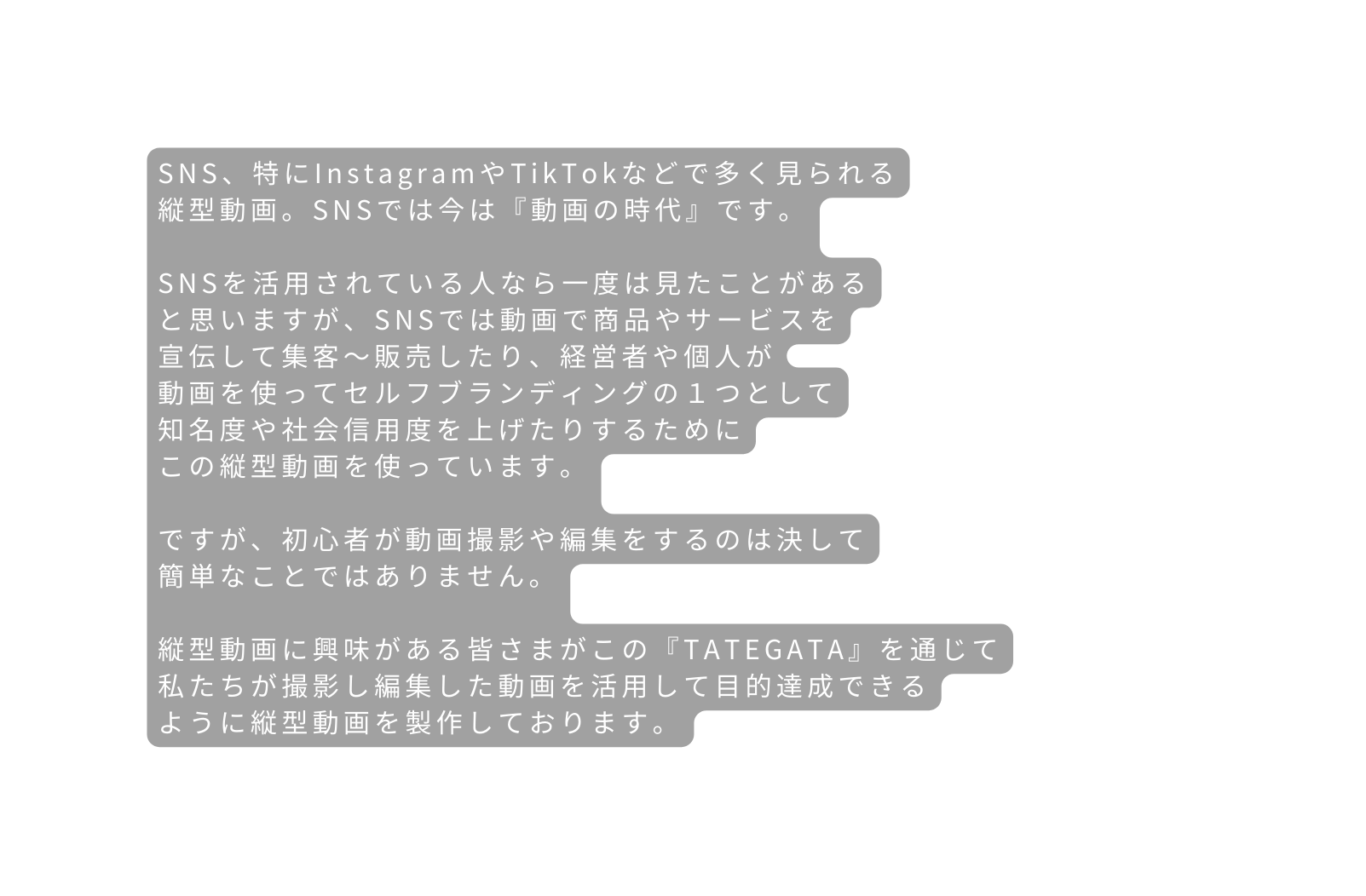 SNS 特にInstagramやTikTokなどで多く見られる 縦型動画 SNSでは今は 動画の時代 です SNSを活用されている人なら一度は見たことがある と思いますが SNSでは動画で商品やサービスを 宣伝して集客 販売したり 経営者や個人が 動画を使ってセルフブランディングの１つとして 知名度や社会信用度を上げたりするために この縦型動画を使っています ですが 初心者が動画撮影や編集をするのは決して 簡単なことではありません 縦型動画に興味がある皆さまがこの TATEGATA を通じて 私たちが撮影し編集した動画を活用して目的達成できる ように縦型動画を製作しております